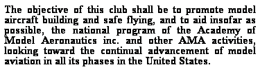 Text Box: The objective of this club shall be to promote model aircraft building and safe flying, and to aid insofar as possible, the national program of the Academy of Model Aeronautics inc. and other AMA activities, looking toward the continual advancement of model aviation in all its phases in the United States.
